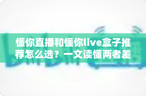懂你直播和懂你live盒子推荐怎么选?一文读懂两者差异与选购技巧,帮你少花冤枉钱 懂你直播和懂你live盒子推荐怎么选?一文读懂两者差异与选购技巧,帮你少花冤枉钱