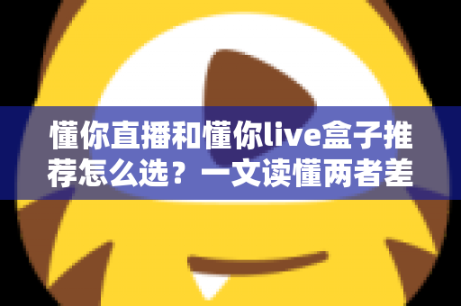 懂你直播和懂你live盒子推荐怎么选?一文读懂两者差异与选购技巧,帮你少花冤枉钱 懂你直播和懂你live盒子推荐怎么选?一文读懂两者差异与选购技巧,帮你少花冤枉钱