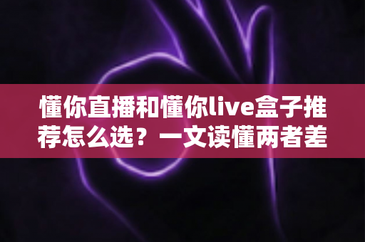 懂你直播和懂你live盒子推荐怎么选?一文读懂两者差异与选购技巧,帮你少花冤枉钱 懂你直播和懂你live盒子推荐怎么选?一文读懂两者差异与选购技巧,帮你少花冤枉钱