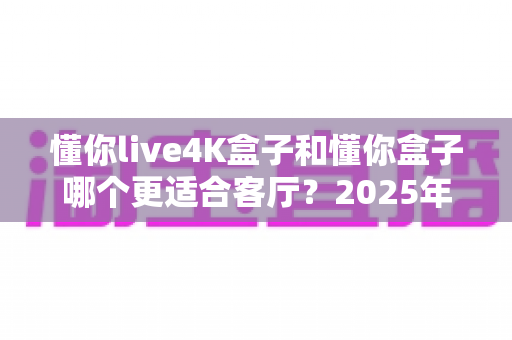 懂你live4K盒子和懂你盒子哪个更适合客厅？2025年最全选购对比指南，帮你一次选对不踩坑！
