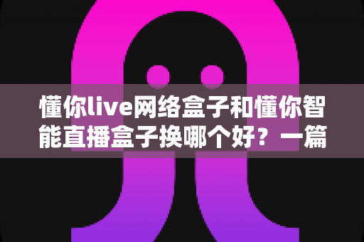 懂你live网络盒子和懂你智能直播盒子换哪个好？一篇看懂区别与选购建议的深度对比指南