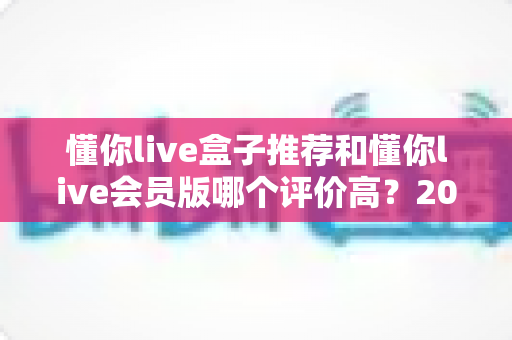 懂你live盒子推荐和懂你live会员版哪个评价高？2025最新全面对比评测与选择指南