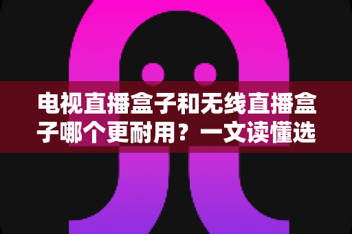 电视直播盒子和无线直播盒子哪个更耐用？一文读懂选购与保养全攻略