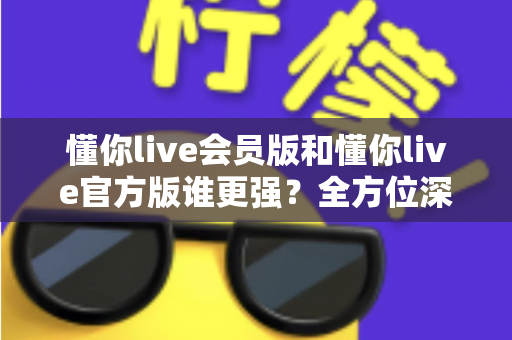 懂你live会员版和懂你live官方版谁更强？全方位深度对比评测助你做出最佳选择
