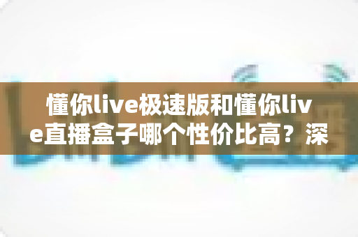 懂你live极速版和懂你live直播盒子哪个性价比高?深度对比测评帮你选对不踩坑 懂你live极速版和懂你live直播盒子哪个性价比高?深度对比测评帮你选对不踩坑