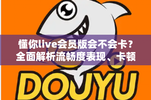 懂你live会员版会不会卡？全面解析流畅度表现、卡顿原因与实用优化技巧