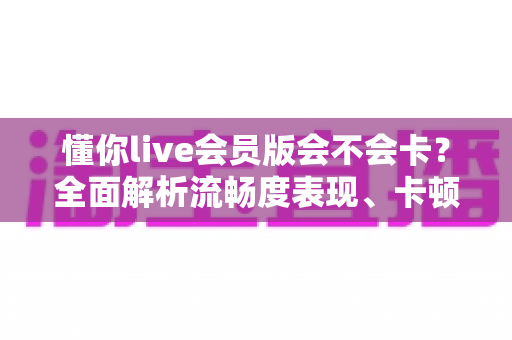 懂你live会员版会不会卡？全面解析流畅度表现、卡顿原因与实用优化技巧