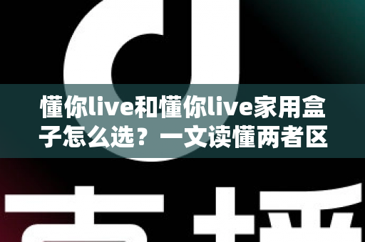 懂你live和懂你live家用盒子怎么选?一文读懂两者区别,选对不花冤枉钱 懂你live和懂你live家用盒子怎么选?一文读懂两者区别,选对不花冤枉钱