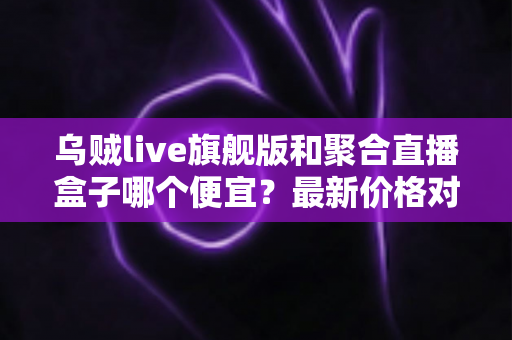 乌贼live旗舰版和聚合直播盒子哪个便宜?最新价格对比与高性价比选购全指南 乌贼live旗舰版和聚合直播盒子哪个便宜?最新价格对比与高性价比选购全指南