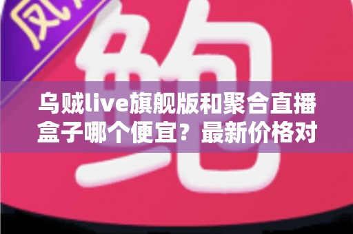 乌贼live旗舰版和聚合直播盒子哪个便宜？最新价格对比与高性价比选购全指南