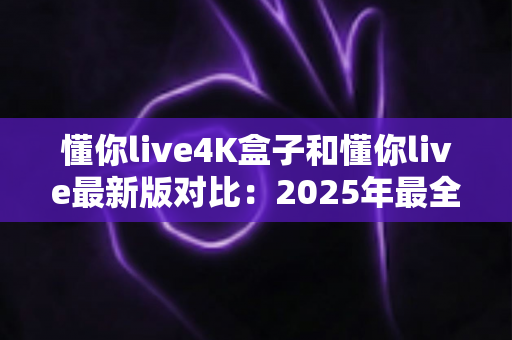 懂你live4K盒子和懂你live最新版对比:2025年最全选购与使用指南,帮你一次看懂两者差异 懂你live4K盒子和懂你live最新版对比:2025年最全选购与使用指南,帮你一次看懂两者差异