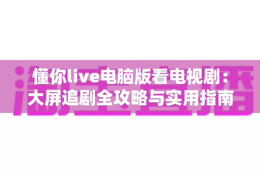 懂你live电脑版看电视剧:大屏追剧全攻略与实用指南 懂你live电脑版看电视剧:大屏追剧全攻略与实用指南