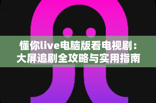 懂你live电脑版看电视剧:大屏追剧全攻略与实用指南 懂你live电脑版看电视剧:大屏追剧全攻略与实用指南