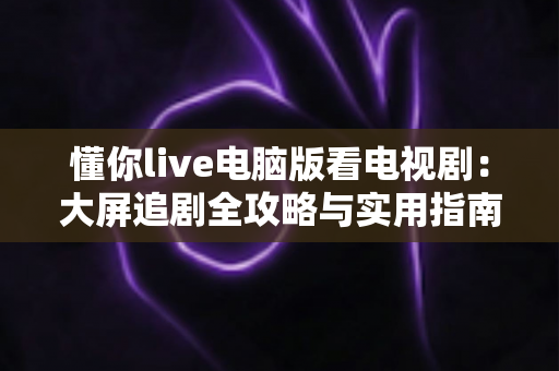 懂你live电脑版看电视剧:大屏追剧全攻略与实用指南 懂你live电脑版看电视剧:大屏追剧全攻略与实用指南