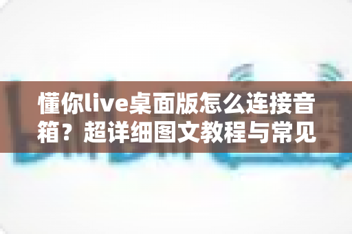 懂你live桌面版怎么连接音箱?超详细图文教程与常见问题全解析 懂你live桌面版怎么连接音箱?超详细图文教程与常见问题全解析