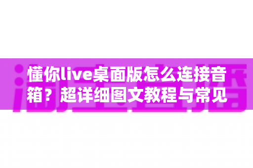 懂你live桌面版怎么连接音箱?超详细图文教程与常见问题全解析 懂你live桌面版怎么连接音箱?超详细图文教程与常见问题全解析