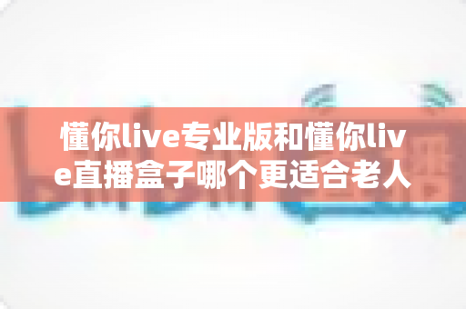 懂你live专业版和懂你live直播盒子哪个更适合老人用？资深评测帮你找到最适合长辈的观影方案