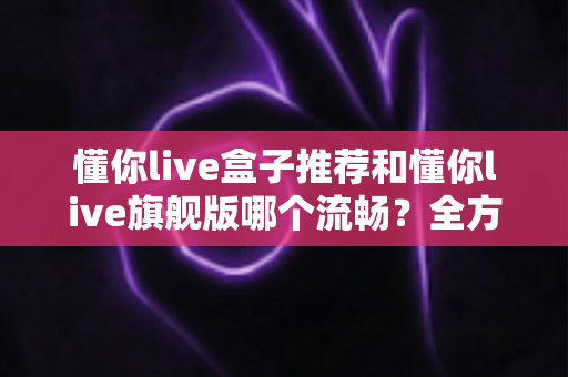 懂你live盒子推荐和懂你live旗舰版哪个流畅?全方位对比评测助你做出最佳选择 懂你live盒子推荐和懂你live旗舰版哪个流畅?全方位对比评测助你做出最佳选择