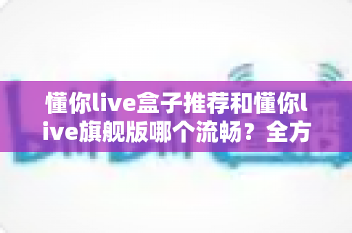 懂你live盒子推荐和懂你live旗舰版哪个流畅?全方位对比评测助你做出最佳选择 懂你live盒子推荐和懂你live旗舰版哪个流畅?全方位对比评测助你做出最佳选择