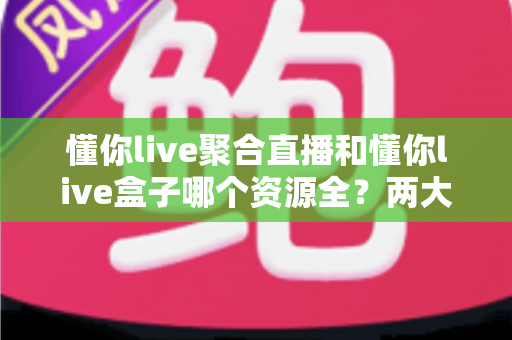 懂你live聚合直播和懂你live盒子哪个资源全？两大版本资源对比与选择全攻略