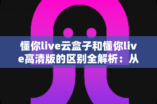懂你live云盒子和懂你live高清版的区别全解析：从原理到体验，一文帮你选对版本