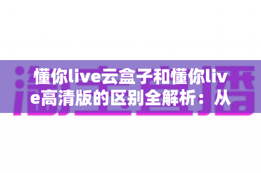 懂你live云盒子和懂你live高清版的区别全解析：从原理到体验，一文帮你选对版本