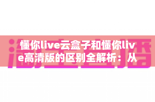 懂你live云盒子和懂你live高清版的区别全解析：从原理到体验，一文帮你选对版本