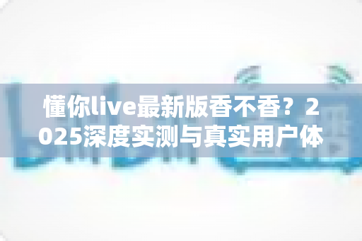 懂你live最新版香不香?2025深度实测与真实用户体验全解析 懂你live最新版香不香?2025深度实测与真实用户体验全解析