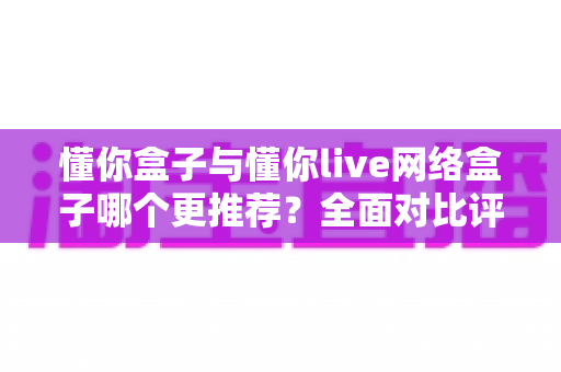 懂你盒子与懂你live网络盒子哪个更推荐?全面对比评测助你做出明智选择 懂你盒子与懂你live网络盒子哪个更推荐?全面对比评测助你做出明智选择