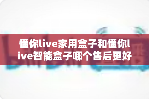 懂你live家用盒子和懂你live智能盒子哪个售后更好?深度解析与选购避坑指南 懂你live家用盒子和懂你live智能盒子哪个售后更好?深度解析与选购避坑指南
