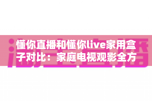 懂你直播和懂你live家用盒子对比:家庭电视观影全方位评测,帮你选对不选贵 懂你直播和懂你live家用盒子对比:家庭电视观影全方位评测,帮你选对不选贵