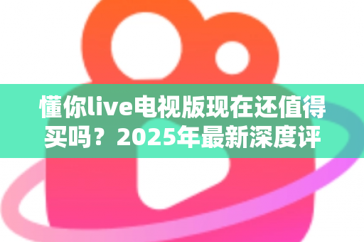 懂你live电视版现在还值得买吗?2025年最新深度评测与购买避坑全指南 懂你live电视版现在还值得买吗?2025年最新深度评测与购买避坑全指南
