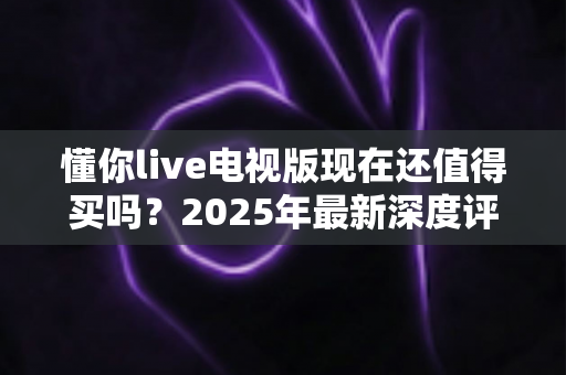 懂你live电视版现在还值得买吗?2025年最新深度评测与购买避坑全指南 懂你live电视版现在还值得买吗?2025年最新深度评测与购买避坑全指南