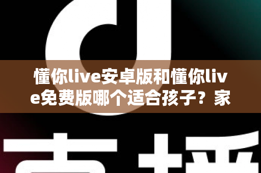 懂你live安卓版和懂你live免费版哪个适合孩子?家长必看的全面对比与选择指南 懂你live安卓版和懂你live免费版哪个适合孩子?家长必看的全面对比与选择指南