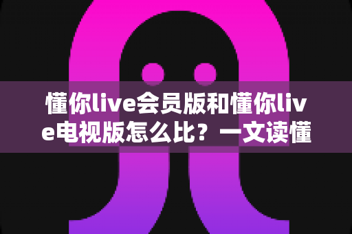 懂你live会员版和懂你live电视版怎么比？一文读懂两大版本差异，选对版本不花冤枉钱