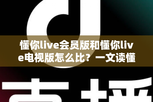 懂你live会员版和懂你live电视版怎么比？一文读懂两大版本差异，选对版本不花冤枉钱