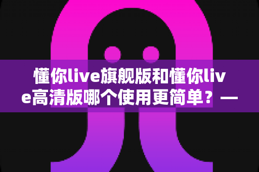 懂你live旗舰版和懂你live高清版哪个使用更简单？——新手必看的详细对比与选购指南
