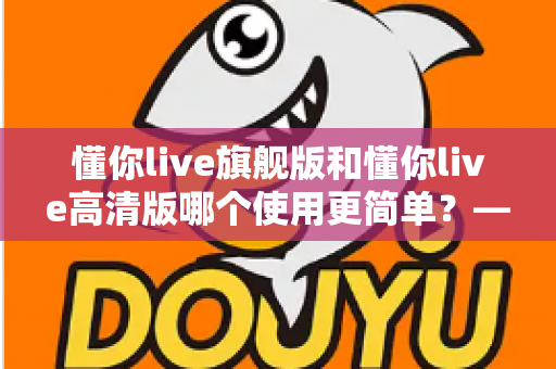 懂你live旗舰版和懂你live高清版哪个使用更简单？——新手必看的详细对比与选购指南