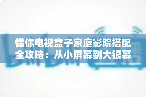 懂你电视盒子家庭影院搭配全攻略:从小屏幕到大银幕的影音升级实用指南 懂你电视盒子家庭影院搭配全攻略:从小屏幕到大银幕的影音升级实用指南