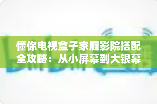 懂你电视盒子家庭影院搭配全攻略:从小屏幕到大银幕的影音升级实用指南 懂你电视盒子家庭影院搭配全攻略:从小屏幕到大银幕的影音升级实用指南