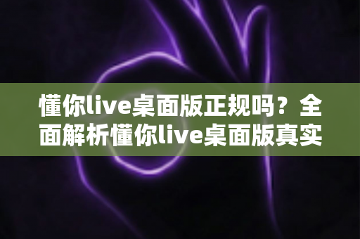 懂你live桌面版正规吗?全面解析懂你live桌面版真实性与安全使用指南 懂你live桌面版正规吗?全面解析懂你live桌面版真实性与安全使用指南