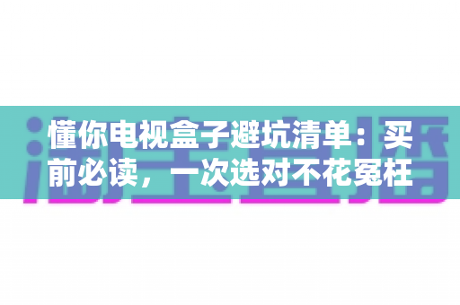 懂你电视盒子避坑清单：买前必读，一次选对不花冤枉钱