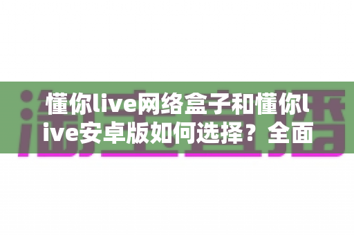懂你live网络盒子和懂你live安卓版如何选择?全面对比分析与实用选购指南帮你轻松决策 懂你live网络盒子和懂你live安卓版如何选择?全面对比分析与实用选购指南帮你轻松决策
