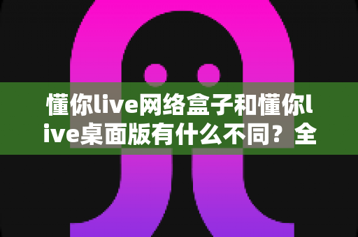 懂你live网络盒子和懂你live桌面版有什么不同？全面解析两大版本差异与选择指南