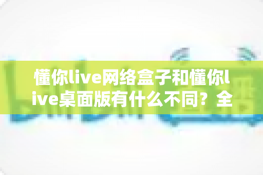 懂你live网络盒子和懂你live桌面版有什么不同？全面解析两大版本差异与选择指南