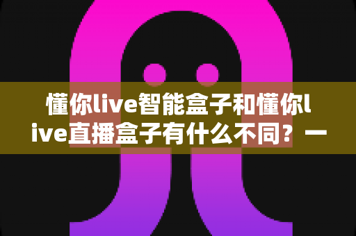 懂你live智能盒子和懂你live直播盒子有什么不同？一文看懂功能差异与选购攻略