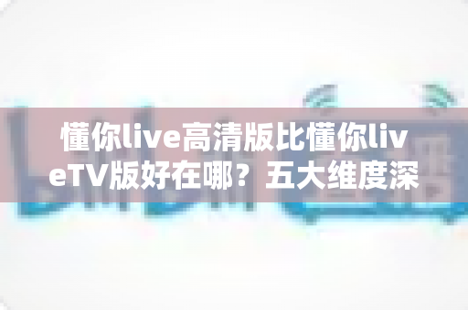 懂你live高清版比懂你liveTV版好在哪?五大维度深度对比,帮你选出更合适的观影版本 懂你live高清版比懂你liveTV版好在哪?五大维度深度对比,帮你选出更合适的观影版本