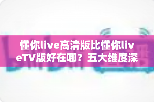 懂你live高清版比懂你liveTV版好在哪?五大维度深度对比,帮你选出更合适的观影版本 懂你live高清版比懂你liveTV版好在哪?五大维度深度对比,帮你选出更合适的观影版本