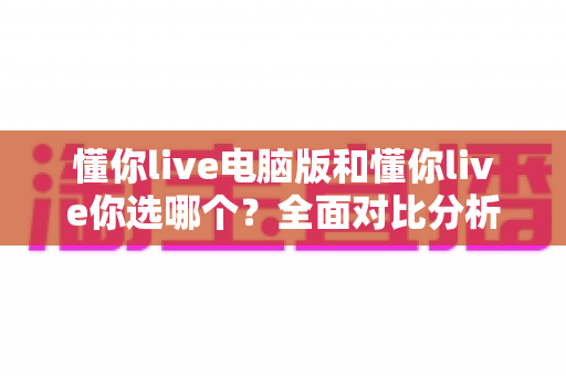 懂你live电脑版和懂你live你选哪个？全面对比分析帮你找到最适合的使用方式