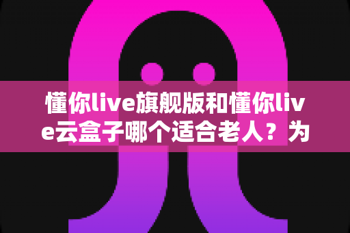 懂你live旗舰版和懂你live云盒子哪个适合老人?为长辈选对家庭K歌设备的完整指南 懂你live旗舰版和懂你live云盒子哪个适合老人?为长辈选对家庭K歌设备的完整指南